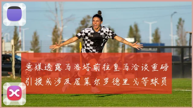 意媒透露马洛塔前往皇马洽谈重磅引援或涉及居莱尔罗德里戈等球员