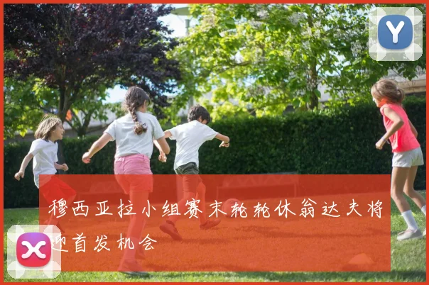 穆西亚拉小组赛末轮轮休翁达夫将迎首发机会