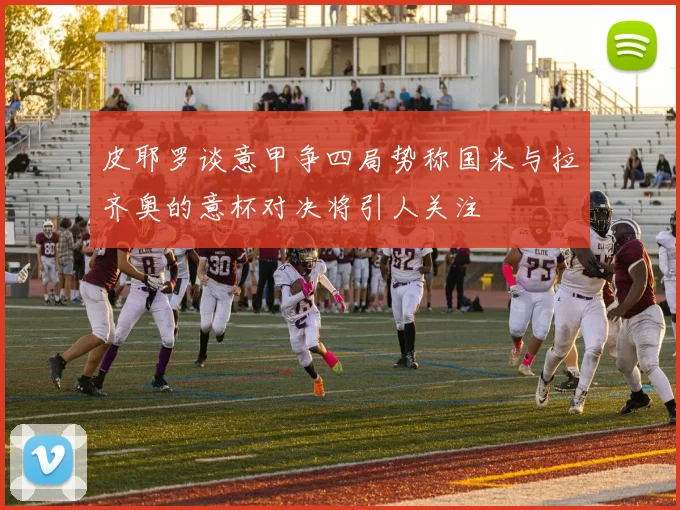 皮耶罗谈意甲争四局势称国米与拉齐奥的意杯对决将引人关注