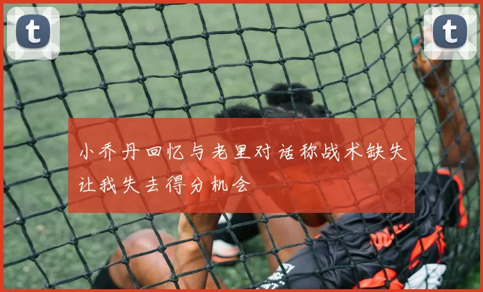 小乔丹回忆与老里对话称战术缺失让我失去得分机会