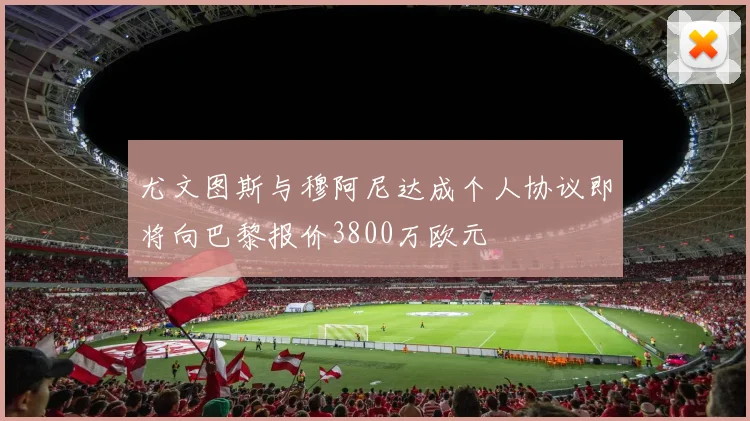 尤文图斯与穆阿尼达成个人协议即将向巴黎报价3800万欧元