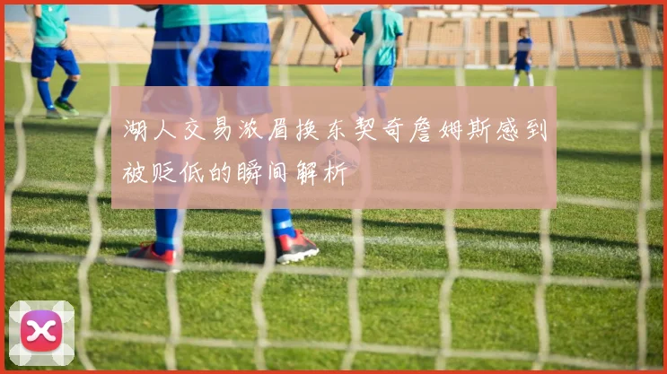 湖人交易浓眉换东契奇詹姆斯感到被贬低的瞬间解析