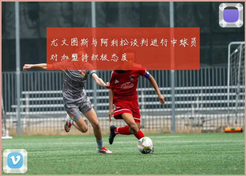 尤文图斯与阿利松谈判进行中球员对加盟持积极态度