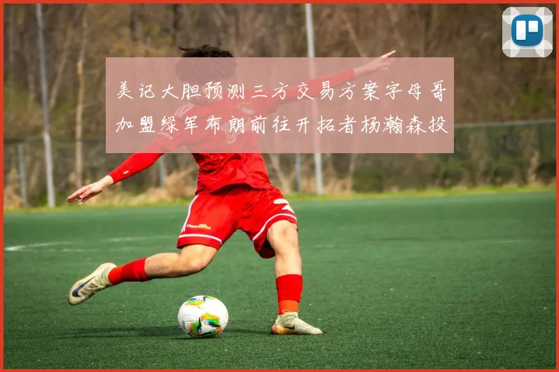 美记大胆预测三方交易方案字母哥加盟绿军布朗前往开拓者杨瀚森投奔雄鹿