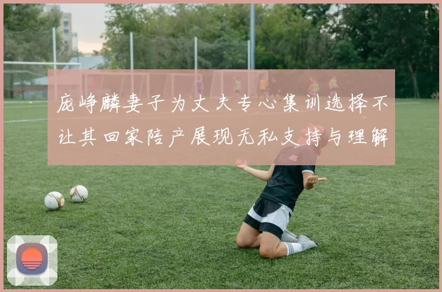庞峥麟妻子为丈夫专心集训选择不让其回家陪产展现无私支持与理解