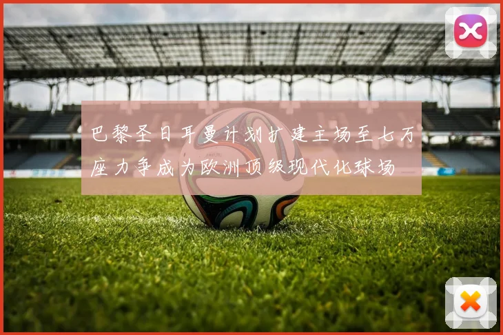 巴黎圣日耳曼计划扩建主场至七万座力争成为欧洲顶级现代化球场