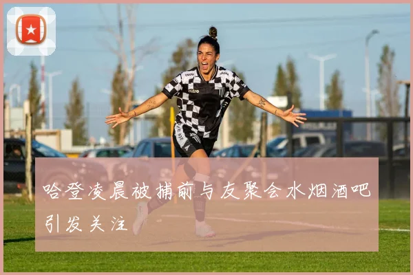 哈登凌晨被捕前与友聚会水烟酒吧引发关注