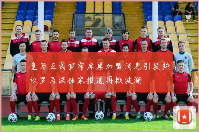 皇马正式宣布库库加盟消息引发热议罗马诺独家报道再掀波澜
