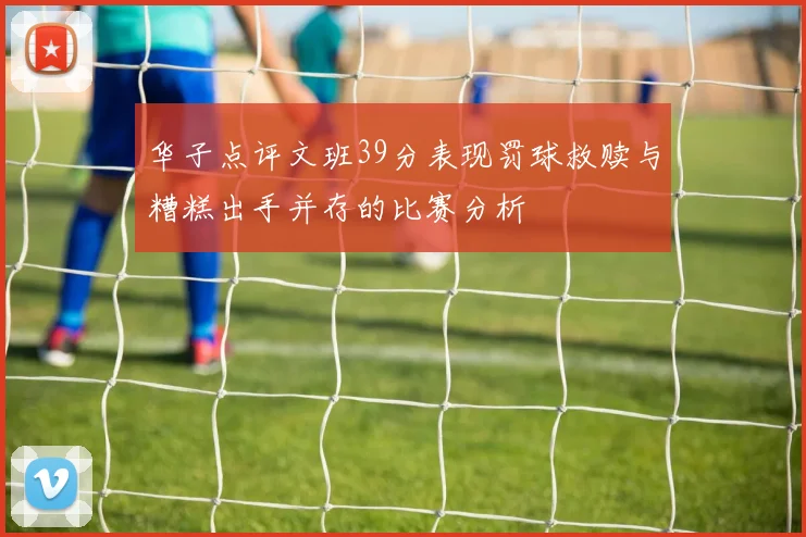 华子点评文班39分表现罚球救赎与糟糕出手并存的比赛分析