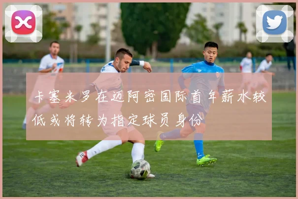 卡塞米罗在迈阿密国际首年薪水较低或将转为指定球员身份